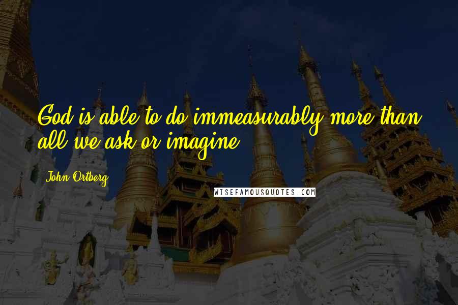 John Ortberg Quotes: God is able to do immeasurably more than all we ask or imagine.