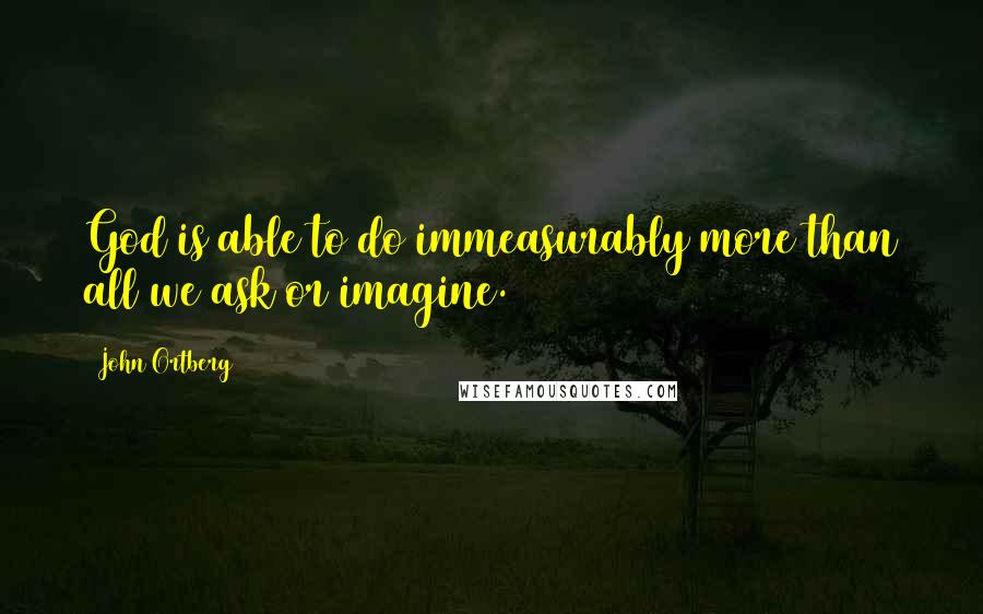 John Ortberg Quotes: God is able to do immeasurably more than all we ask or imagine.