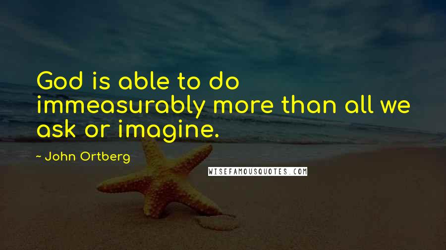 John Ortberg Quotes: God is able to do immeasurably more than all we ask or imagine.