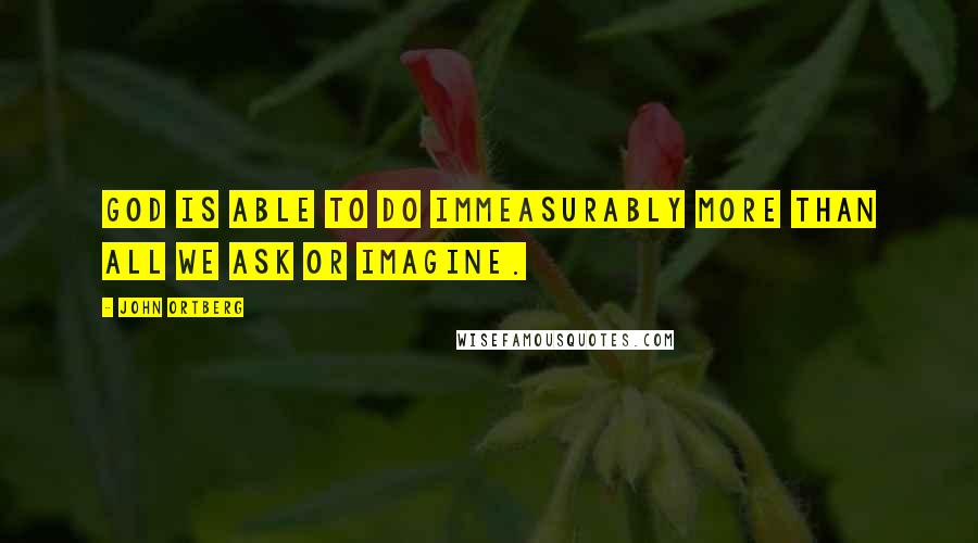 John Ortberg Quotes: God is able to do immeasurably more than all we ask or imagine.