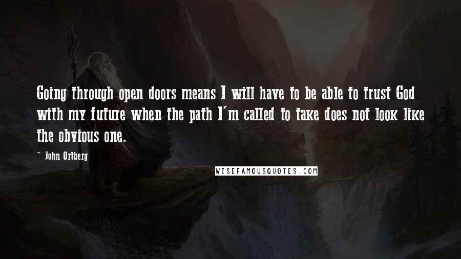 John Ortberg Quotes: Going through open doors means I will have to be able to trust God with my future when the path I'm called to take does not look like the obvious one.