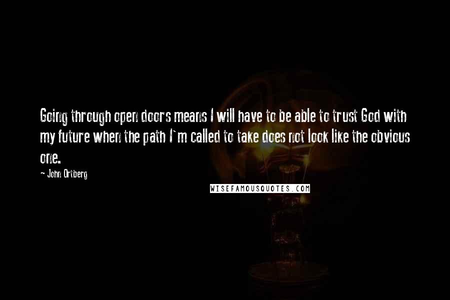 John Ortberg Quotes: Going through open doors means I will have to be able to trust God with my future when the path I'm called to take does not look like the obvious one.