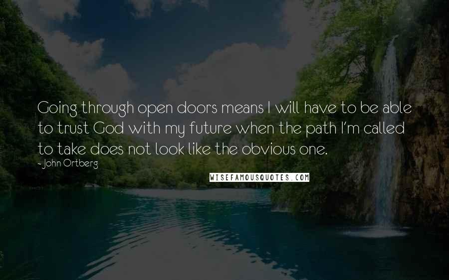 John Ortberg Quotes: Going through open doors means I will have to be able to trust God with my future when the path I'm called to take does not look like the obvious one.
