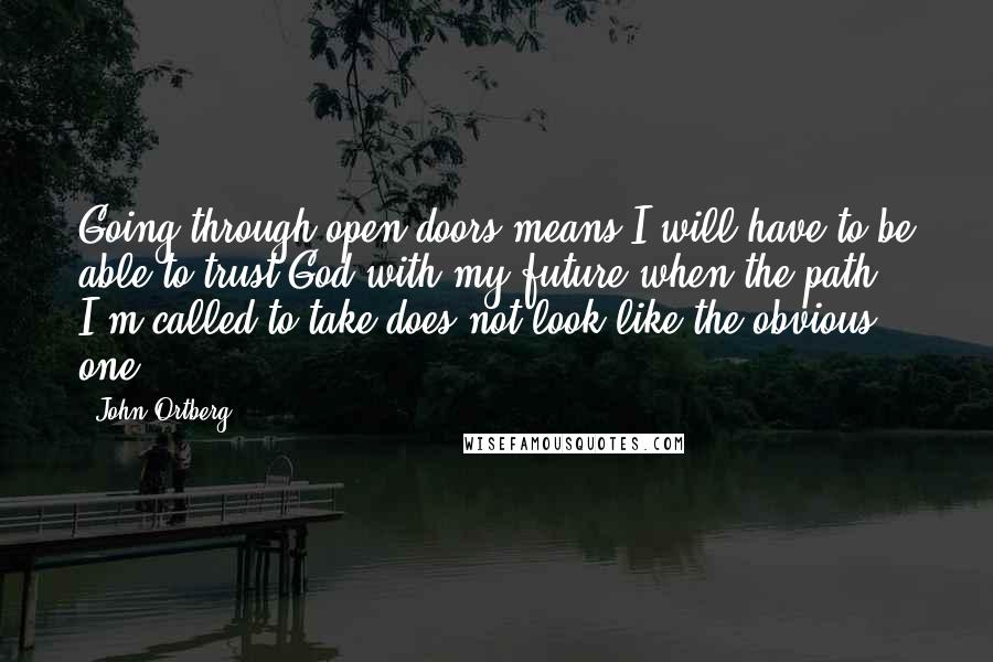 John Ortberg Quotes: Going through open doors means I will have to be able to trust God with my future when the path I'm called to take does not look like the obvious one.