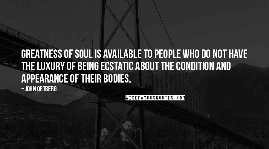 John Ortberg Quotes: Greatness of soul is available to people who do not have the luxury of being ecstatic about the condition and appearance of their bodies.