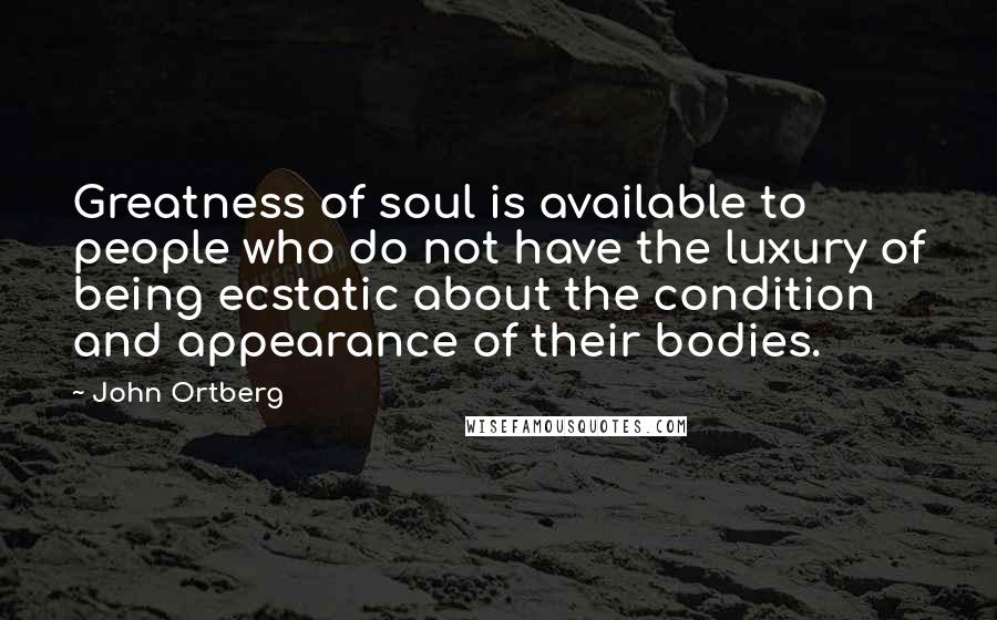 John Ortberg Quotes: Greatness of soul is available to people who do not have the luxury of being ecstatic about the condition and appearance of their bodies.