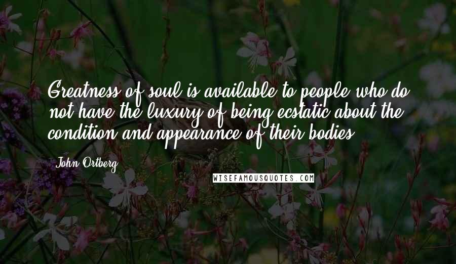 John Ortberg Quotes: Greatness of soul is available to people who do not have the luxury of being ecstatic about the condition and appearance of their bodies.