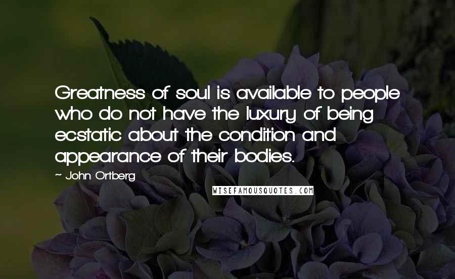 John Ortberg Quotes: Greatness of soul is available to people who do not have the luxury of being ecstatic about the condition and appearance of their bodies.