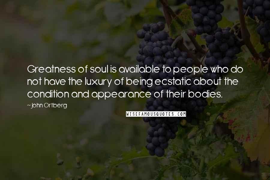 John Ortberg Quotes: Greatness of soul is available to people who do not have the luxury of being ecstatic about the condition and appearance of their bodies.