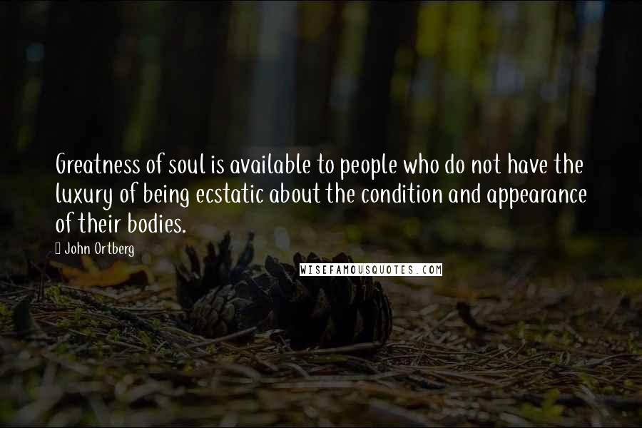 John Ortberg Quotes: Greatness of soul is available to people who do not have the luxury of being ecstatic about the condition and appearance of their bodies.