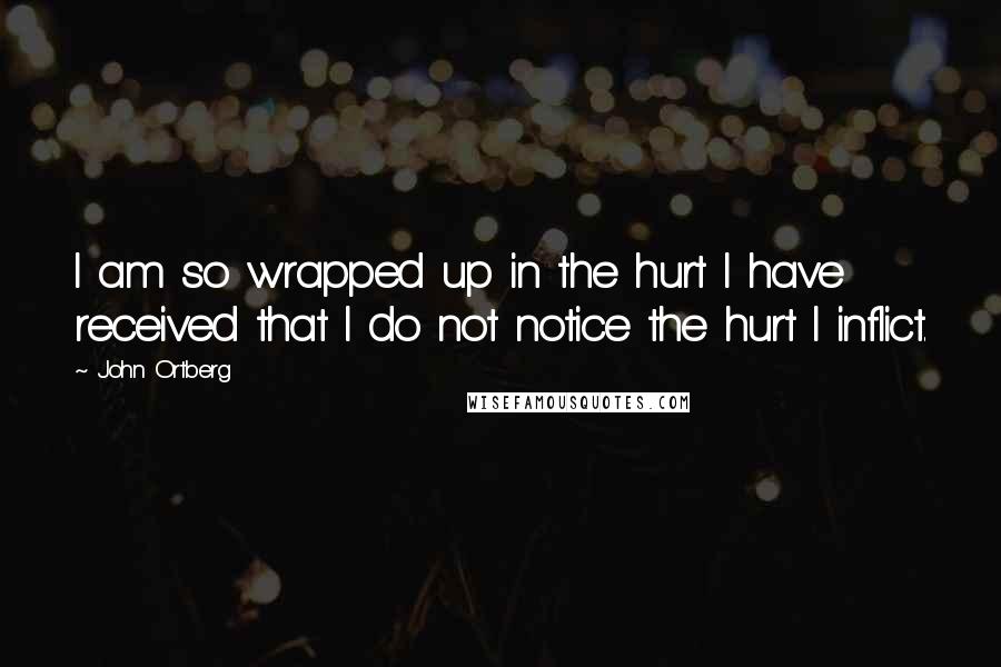 John Ortberg Quotes: I am so wrapped up in the hurt I have received that I do not notice the hurt I inflict.
