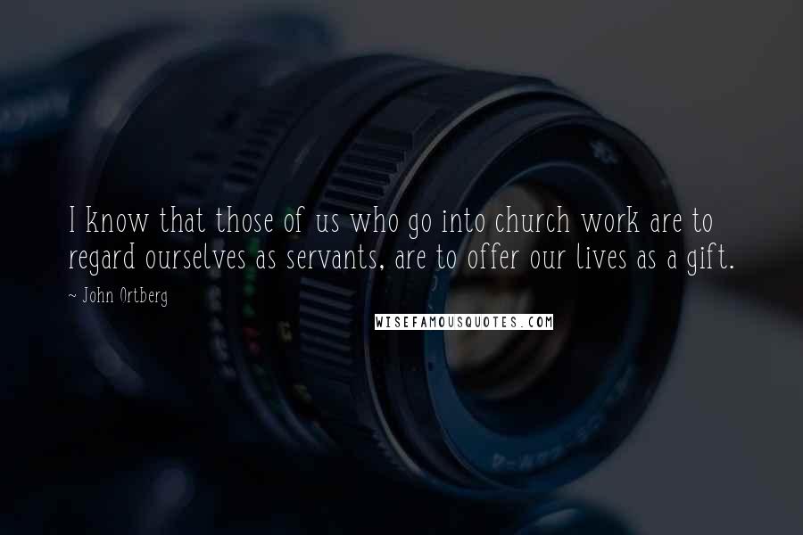 John Ortberg Quotes: I know that those of us who go into church work are to regard ourselves as servants, are to offer our lives as a gift.