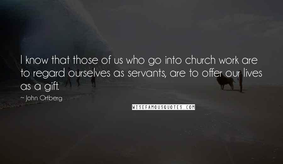 John Ortberg Quotes: I know that those of us who go into church work are to regard ourselves as servants, are to offer our lives as a gift.