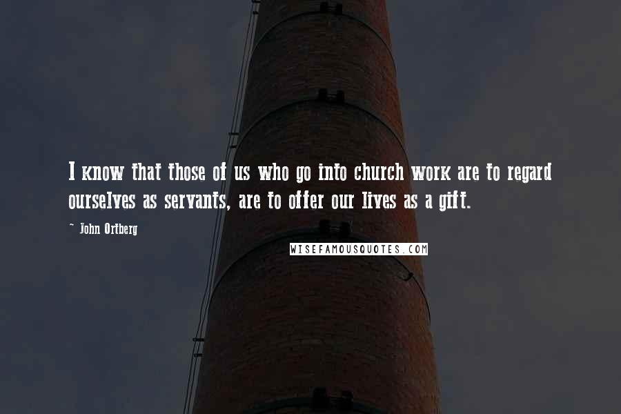 John Ortberg Quotes: I know that those of us who go into church work are to regard ourselves as servants, are to offer our lives as a gift.