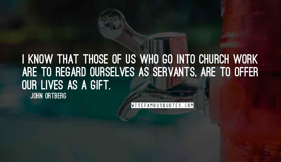 John Ortberg Quotes: I know that those of us who go into church work are to regard ourselves as servants, are to offer our lives as a gift.