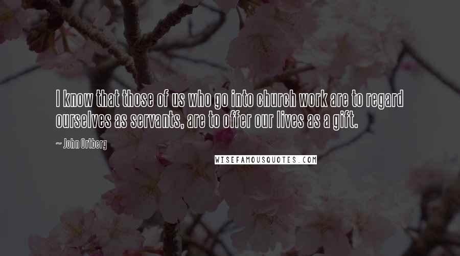 John Ortberg Quotes: I know that those of us who go into church work are to regard ourselves as servants, are to offer our lives as a gift.