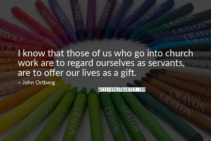 John Ortberg Quotes: I know that those of us who go into church work are to regard ourselves as servants, are to offer our lives as a gift.