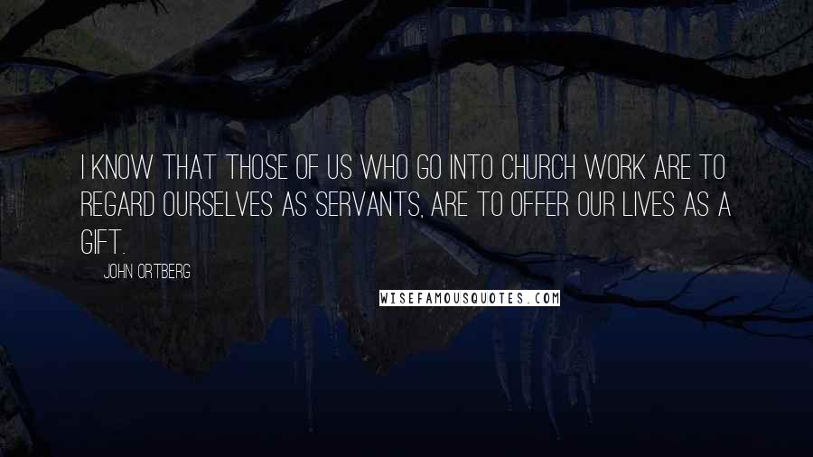 John Ortberg Quotes: I know that those of us who go into church work are to regard ourselves as servants, are to offer our lives as a gift.