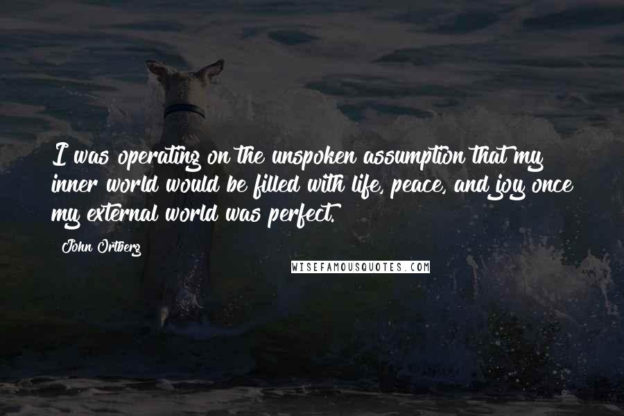 John Ortberg Quotes: I was operating on the unspoken assumption that my inner world would be filled with life, peace, and joy once my external world was perfect.