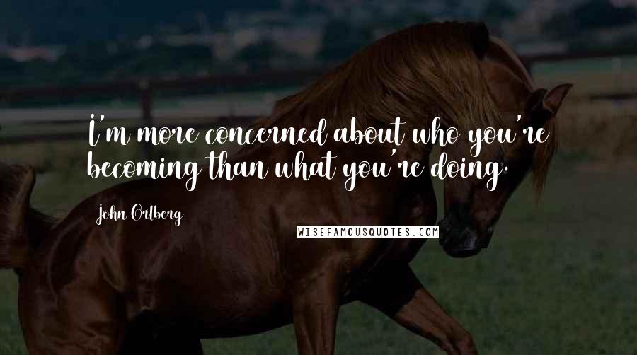 John Ortberg Quotes: I'm more concerned about who you're becoming than what you're doing.