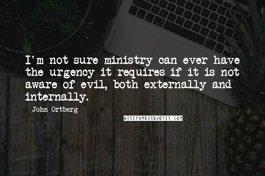 John Ortberg Quotes: I'm not sure ministry can ever have the urgency it requires if it is not aware of evil, both externally and internally.