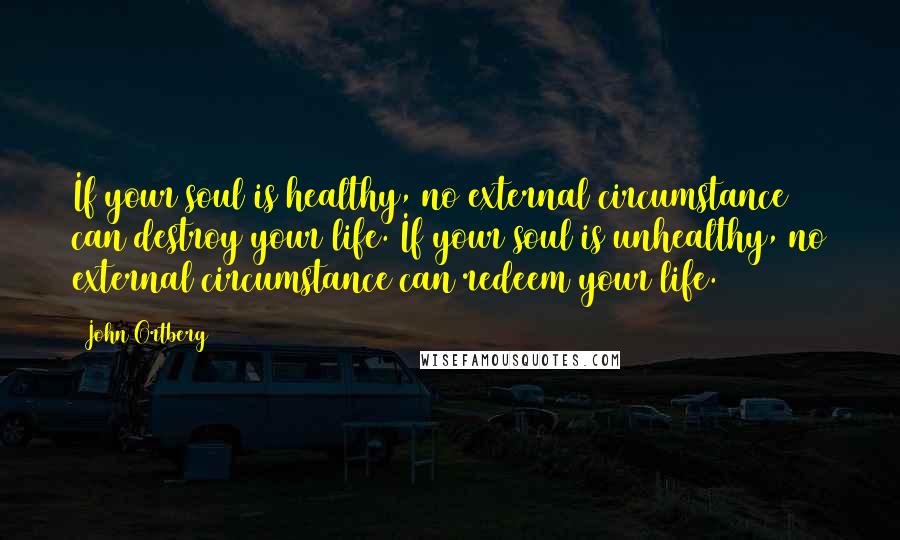 John Ortberg Quotes: If your soul is healthy, no external circumstance can destroy your life. If your soul is unhealthy, no external circumstance can redeem your life.