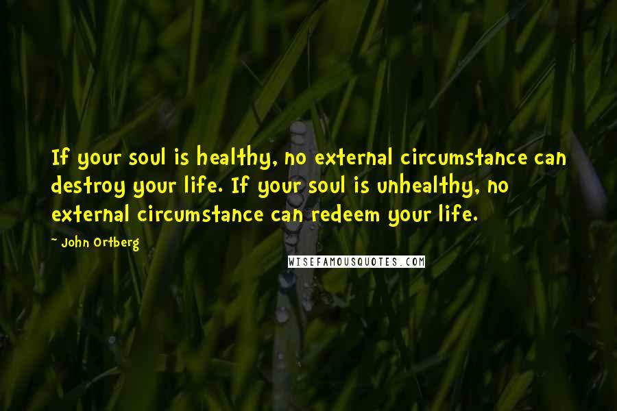 John Ortberg Quotes: If your soul is healthy, no external circumstance can destroy your life. If your soul is unhealthy, no external circumstance can redeem your life.
