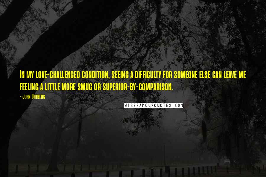 John Ortberg Quotes: In my love-challenged condition, seeing a difficulty for someone else can leave me feeling a little more smug or superior-by-comparison.