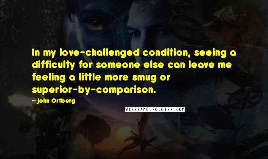 John Ortberg Quotes: In my love-challenged condition, seeing a difficulty for someone else can leave me feeling a little more smug or superior-by-comparison.