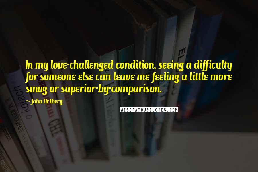 John Ortberg Quotes: In my love-challenged condition, seeing a difficulty for someone else can leave me feeling a little more smug or superior-by-comparison.