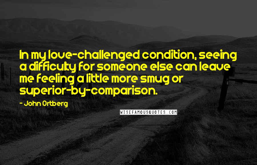 John Ortberg Quotes: In my love-challenged condition, seeing a difficulty for someone else can leave me feeling a little more smug or superior-by-comparison.