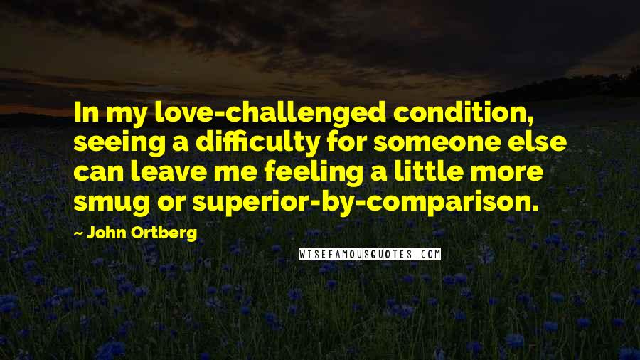 John Ortberg Quotes: In my love-challenged condition, seeing a difficulty for someone else can leave me feeling a little more smug or superior-by-comparison.