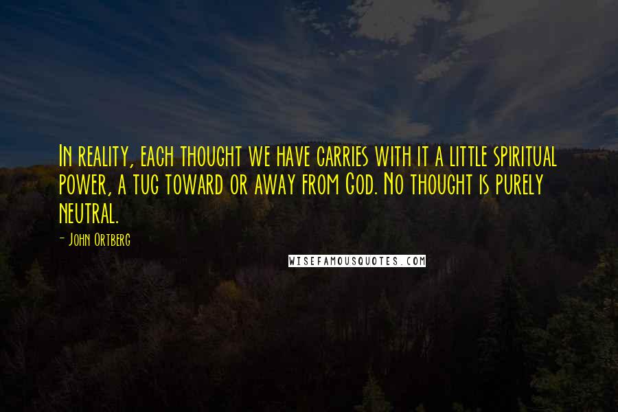 John Ortberg Quotes: In reality, each thought we have carries with it a little spiritual power, a tug toward or away from God. No thought is purely neutral.