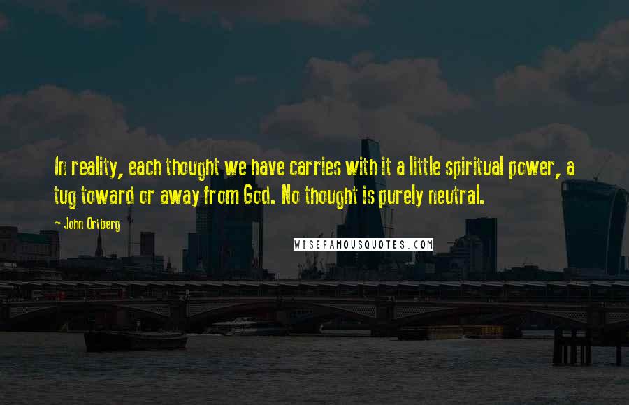 John Ortberg Quotes: In reality, each thought we have carries with it a little spiritual power, a tug toward or away from God. No thought is purely neutral.