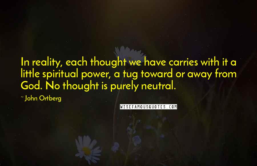 John Ortberg Quotes: In reality, each thought we have carries with it a little spiritual power, a tug toward or away from God. No thought is purely neutral.