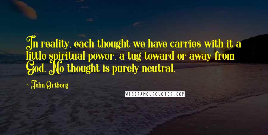 John Ortberg Quotes: In reality, each thought we have carries with it a little spiritual power, a tug toward or away from God. No thought is purely neutral.