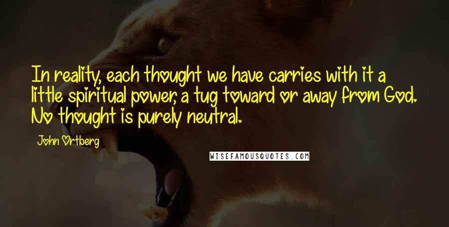 John Ortberg Quotes: In reality, each thought we have carries with it a little spiritual power, a tug toward or away from God. No thought is purely neutral.