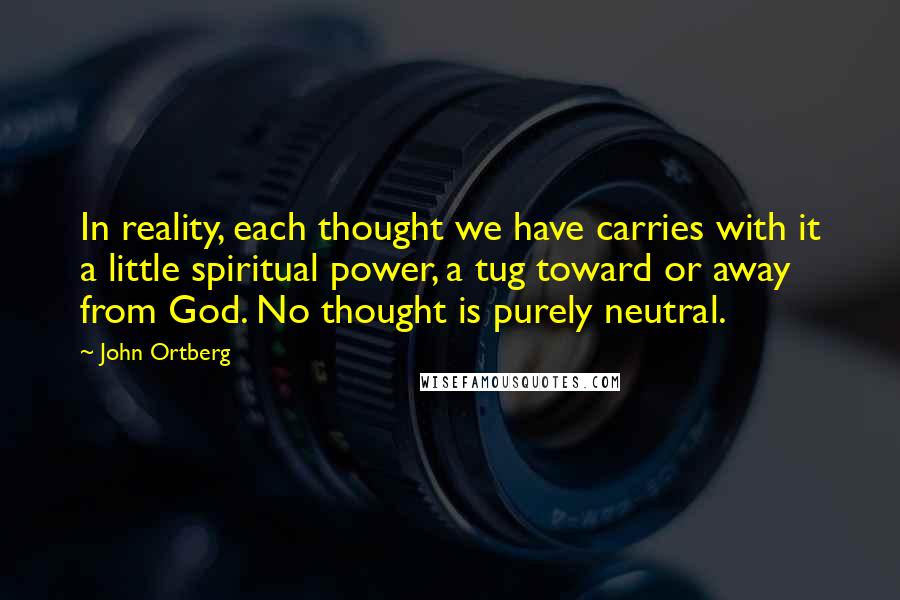 John Ortberg Quotes: In reality, each thought we have carries with it a little spiritual power, a tug toward or away from God. No thought is purely neutral.