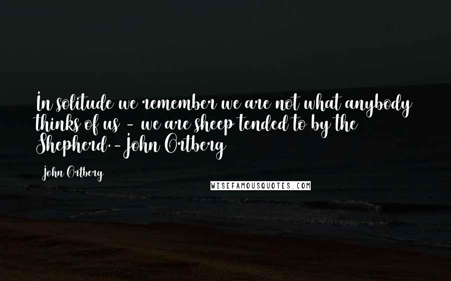 John Ortberg Quotes: In solitude we remember we are not what anybody thinks of us - we are sheep tended to by the Shepherd.-John Ortberg