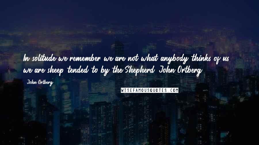 John Ortberg Quotes: In solitude we remember we are not what anybody thinks of us - we are sheep tended to by the Shepherd.-John Ortberg