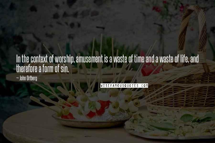 John Ortberg Quotes: In the context of worship, amusement is a waste of time and a waste of life, and therefore a form of sin.