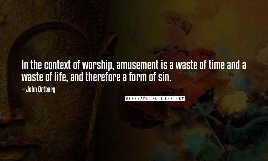 John Ortberg Quotes: In the context of worship, amusement is a waste of time and a waste of life, and therefore a form of sin.