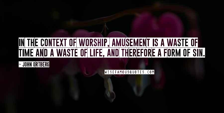 John Ortberg Quotes: In the context of worship, amusement is a waste of time and a waste of life, and therefore a form of sin.