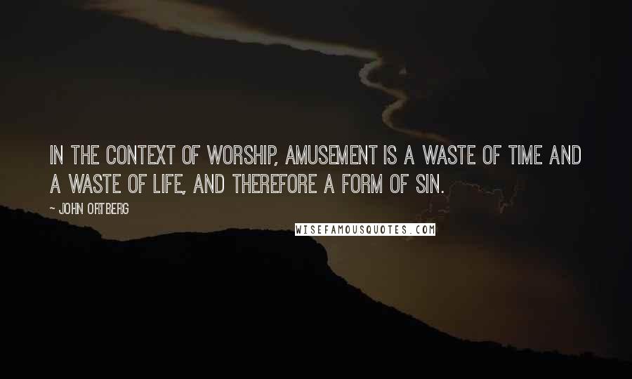 John Ortberg Quotes: In the context of worship, amusement is a waste of time and a waste of life, and therefore a form of sin.