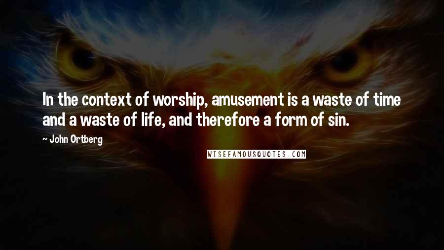 John Ortberg Quotes: In the context of worship, amusement is a waste of time and a waste of life, and therefore a form of sin.