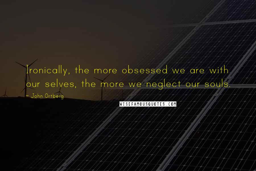 John Ortberg Quotes: Ironically, the more obsessed we are with our selves, the more we neglect our souls.