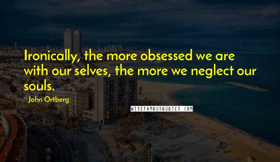 John Ortberg Quotes: Ironically, the more obsessed we are with our selves, the more we neglect our souls.