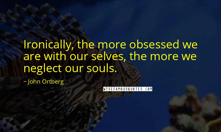 John Ortberg Quotes: Ironically, the more obsessed we are with our selves, the more we neglect our souls.