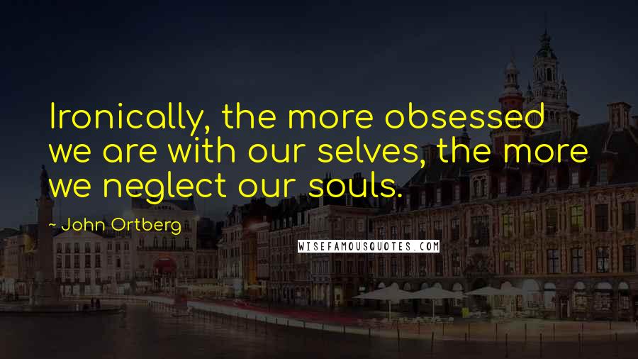 John Ortberg Quotes: Ironically, the more obsessed we are with our selves, the more we neglect our souls.