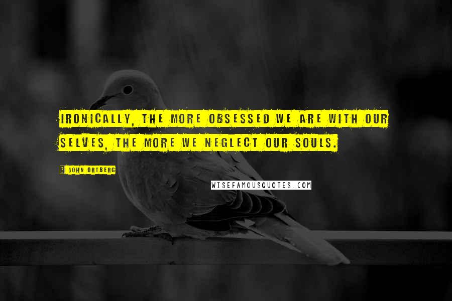 John Ortberg Quotes: Ironically, the more obsessed we are with our selves, the more we neglect our souls.